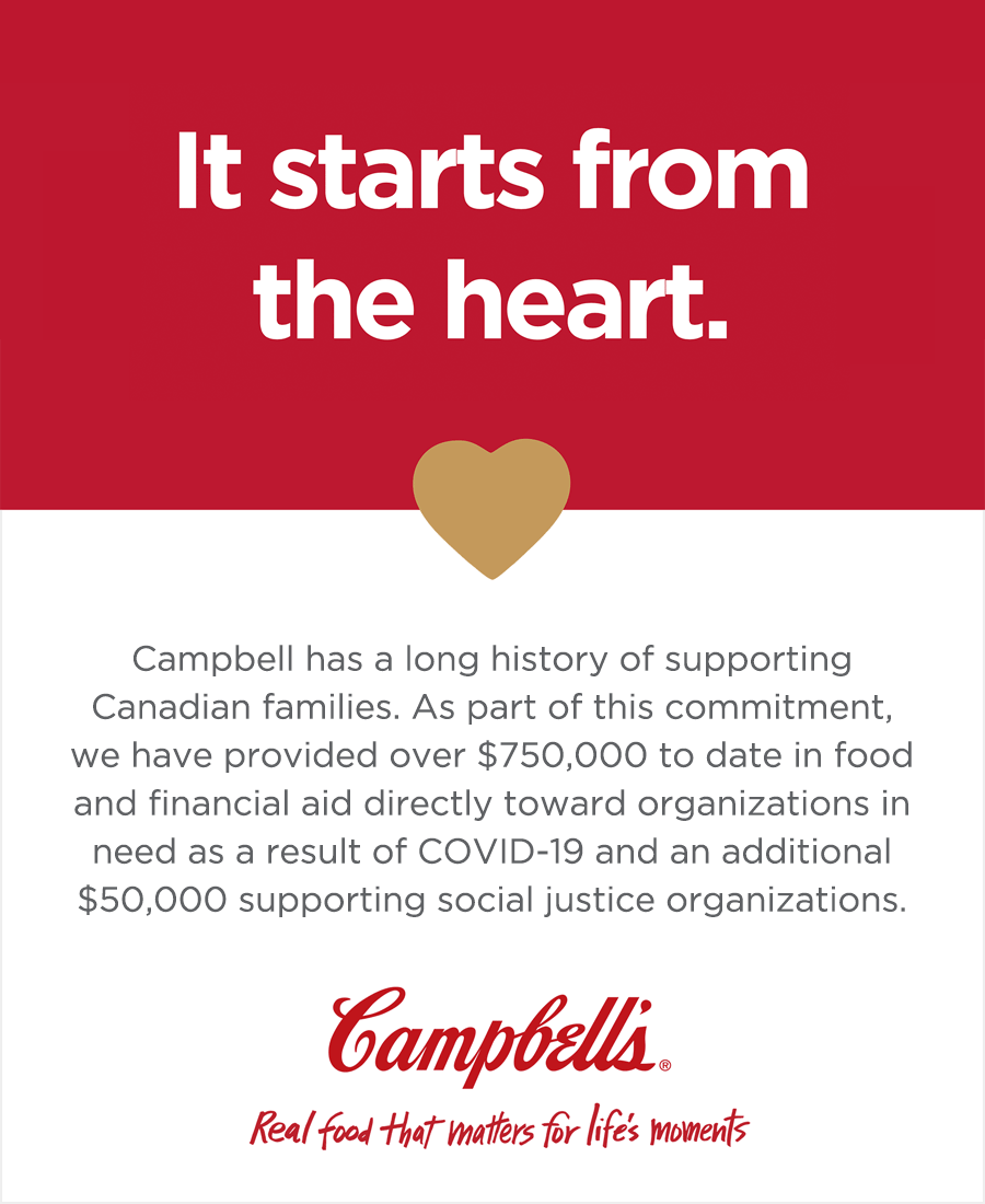 It starts from the heart.

Campbell has a long history of supporting Canadian families. As part of this commitment, we have provided over $750,000 to date in food and financial aid directly towards organizations in need as a result of COVID-19 and an additional $50,000 supporting social justice organizations.