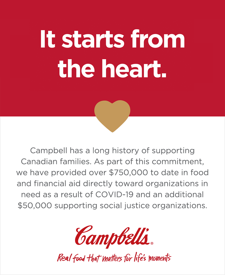 It starts from the heart.
Campbell has a long history of supporting Canadian families. As part of this commitment, we have provided over $750,000 to date in food and financial aid directly towards organizations in need as a result of COVID-19 and an additional $50,000 supporting social justice organizations.