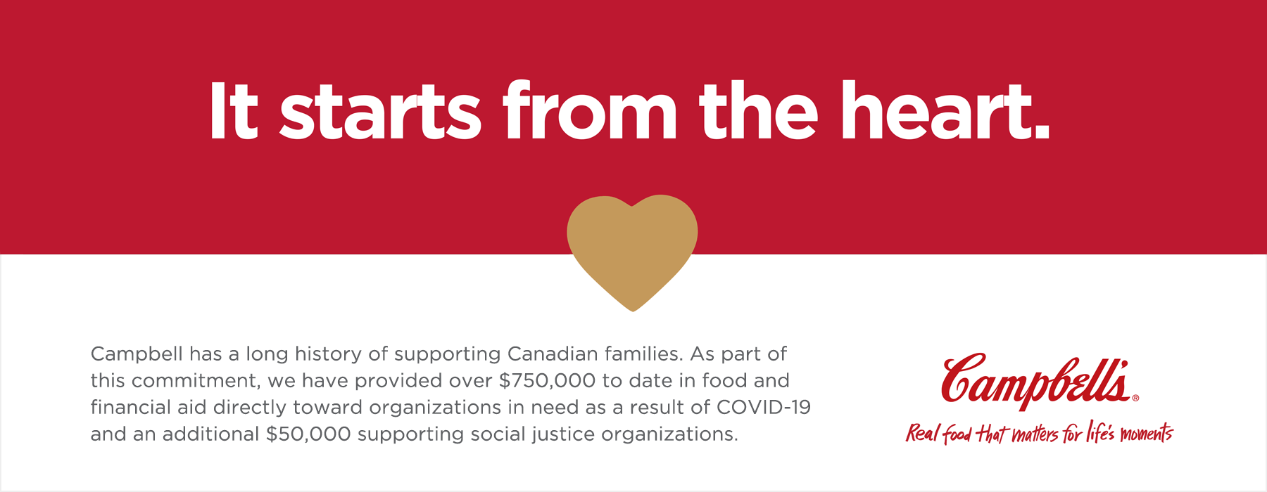 It starts from the heart.

Campbell has a long history of supporting Canadian families. As part of this commitment, we have provided over $750,000 to date in food and financial aid directly towards organizations in need as a result of COVID-19 and an additional $50,000 supporting social justice organizations.